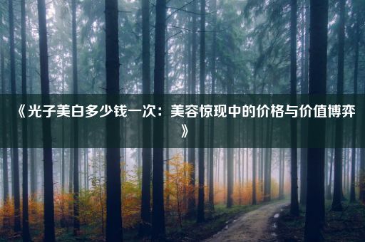 《光子美白多少钱一次：美容惊现中的价格与价值博弈》