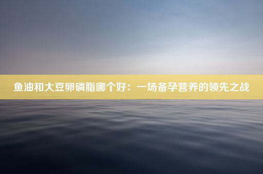 鱼油和大豆卵磷脂哪个好：一场备孕营养的领先之战