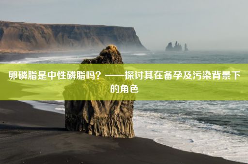 卵磷脂是中性磷脂吗？——探讨其在备孕及污染背景下的角色