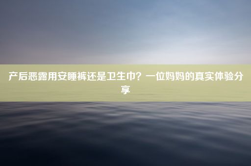 产后恶露用安睡裤还是卫生巾？一位妈妈的真实体验分享