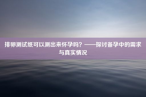 排卵测试纸可以测出来怀孕吗？——探讨备孕中的需求与真实情况