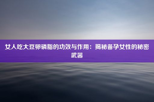 女人吃大豆卵磷脂的功效与作用：揭秘备孕女性的秘密武器