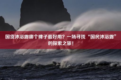 国货沐浴露哪个牌子最好用？一场寻找“国民沐浴露”的探索之旅！