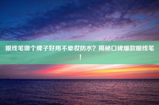 眼线笔哪个牌子好用不晕妆防水？揭秘口碑爆款眼线笔！