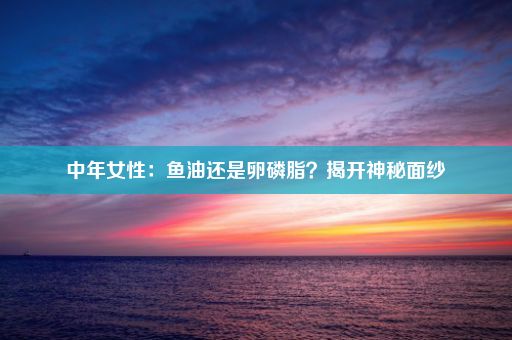 中年女性：鱼油还是卵磷脂？揭开神秘面纱