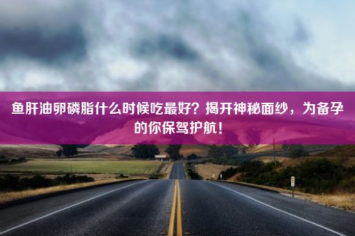 鱼肝油卵磷脂什么时候吃最好？揭开神秘面纱，为备孕的你保驾护航！