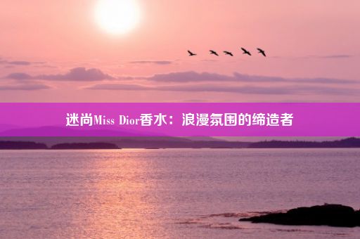 迷尚Miss Dior香水：浪漫氛围的缔造者