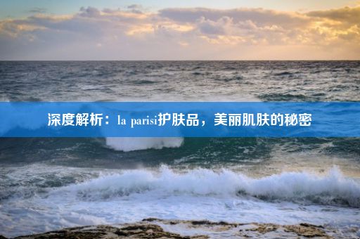 深度解析：la parisi护肤品，美丽肌肤的秘密