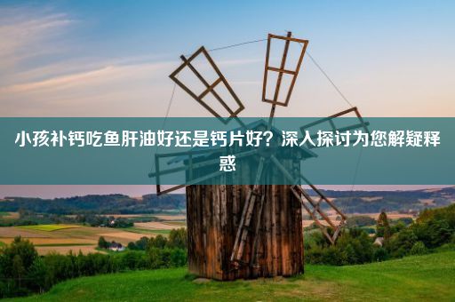 小孩补钙吃鱼肝油好还是钙片好？深入探讨为您解疑释惑