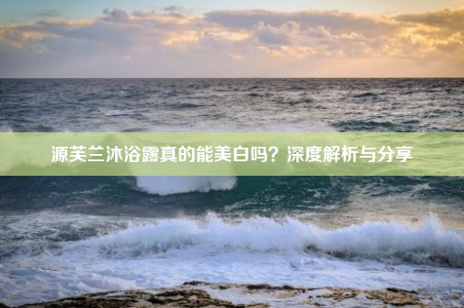 源芙兰沐浴露真的能美白吗？深度解析与分享