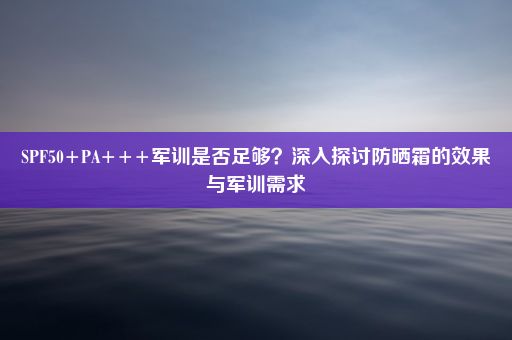 SPF50+PA+++军训是否足够？深入探讨防晒霜的效果与军训需求