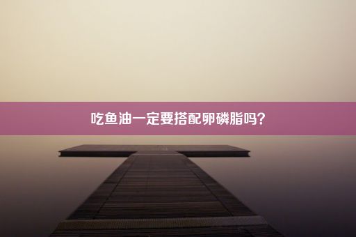 吃鱼油一定要搭配卵磷脂吗？