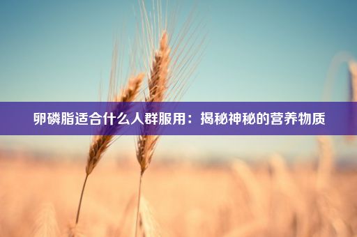 卵磷脂适合什么人群服用：揭秘神秘的营养物质