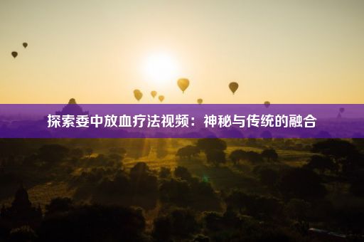 探索委中放血疗法视频：神秘与传统的融合