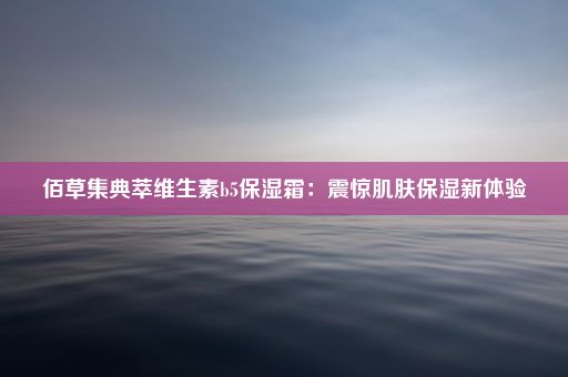 佰草集典萃维生素b5保湿霜：震惊肌肤保湿新体验