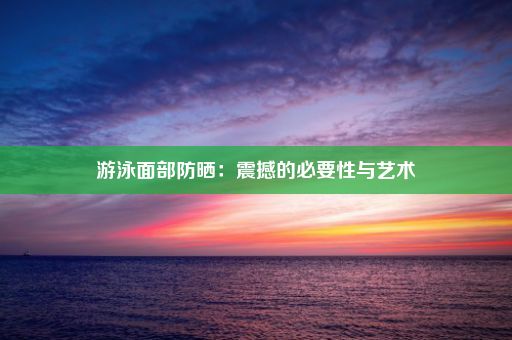 游泳面部防晒：震撼的必要性与艺术