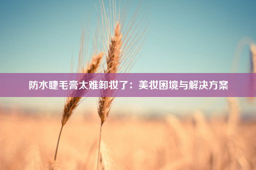 防水睫毛膏太难卸妆了：美妆困境与解决方案