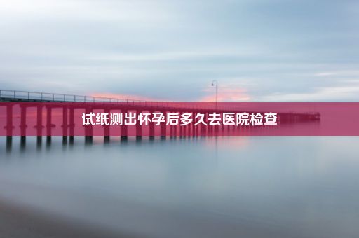 试纸测出怀孕后多久去医院检查