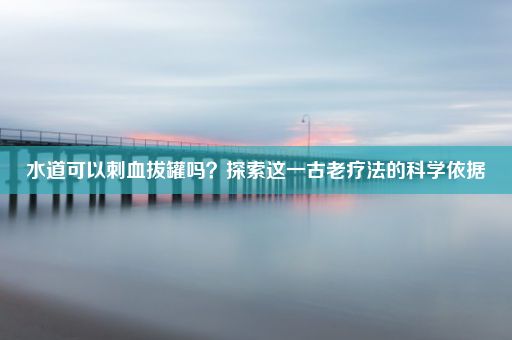 水道可以刺血拔罐吗？探索这一古老疗法的科学依据