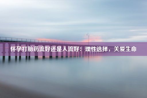 怀孕打胎药流好还是人流好：理性选择，关爱生命