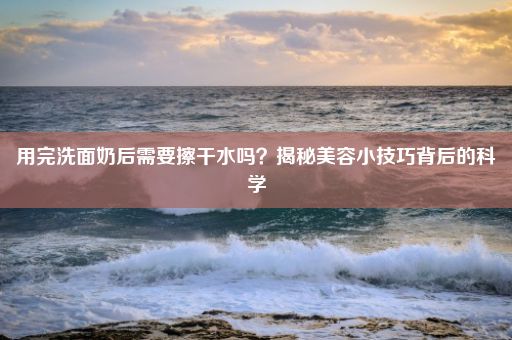 用完洗面奶后需要擦干水吗？揭秘美容小技巧背后的科学