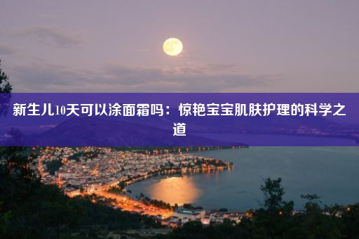 新生儿10天可以涂面霜吗：惊艳宝宝肌肤护理的科学之道