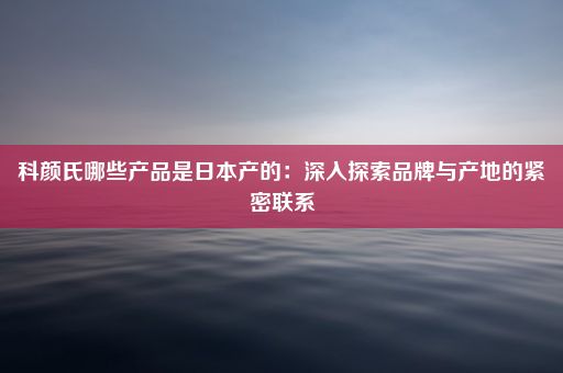 科颜氏哪些产品是日本产的：深入探索品牌与产地的紧密联系