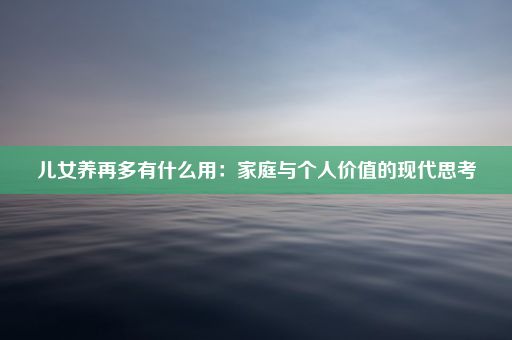 儿女养再多有什么用：家庭与个人价值的现代思考