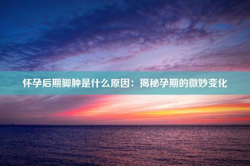 怀孕后期脚肿是什么原因：揭秘孕期的微妙变化