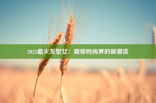 2023最火发型女：震惊时尚界的新潮流