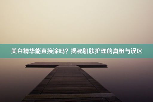 美白精华能直接涂吗？揭秘肌肤护理的真相与误区