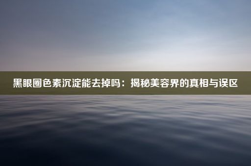 黑眼圈色素沉淀能去掉吗：揭秘美容界的真相与误区