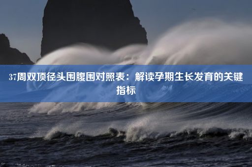 37周双顶径头围腹围对照表：解读孕期生长发育的关键指标