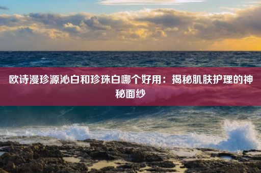 欧诗漫珍源沁白和珍珠白哪个好用：揭秘肌肤护理的神秘面纱