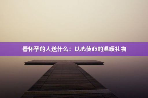 看怀孕的人送什么：以心传心的温暖礼物