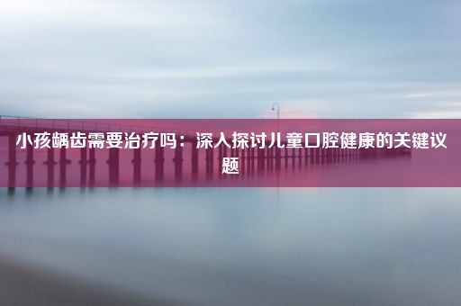 小孩龋齿需要治疗吗：深入探讨儿童口腔健康的关键议题