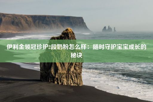 伊利金领冠珍护2段奶粉怎么样：随时守护宝宝成长的秘诀