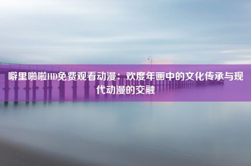 噼里啪啦HD免费观看动漫：欢度年画中的文化传承与现代动漫的交融