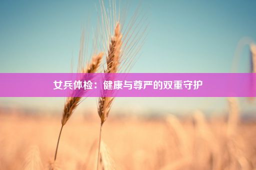 女兵体检：健康与尊严的双重守护