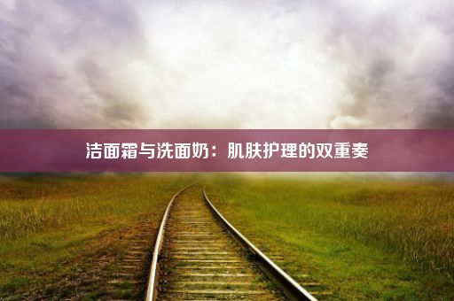 洁面霜与洗面奶：肌肤护理的双重奏