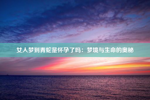 女人梦到青蛇是怀孕了吗：梦境与生命的奥秘