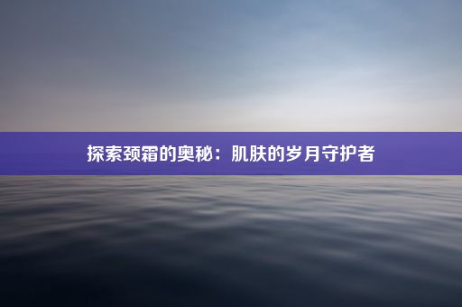 探索颈霜的奥秘：肌肤的岁月守护者