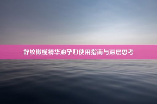 舒纹橄榄精华油孕妇使用指南与深层思考