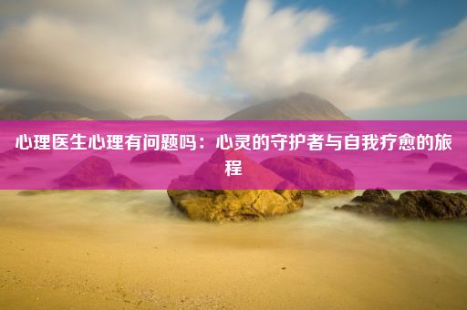 心理医生心理有问题吗：心灵的守护者与自我疗愈的旅程