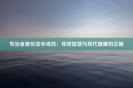 专治食管反流中成药：传统智慧与现代健康的交融