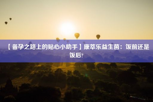 【备孕之路上的贴心小助手】康萃乐益生菌：饭前还是饭后?