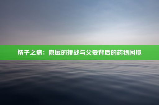 精子之痛：隐匿的挑战与父爱背后的药物困境