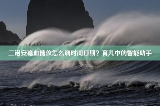 三诺安稳血糖仪怎么调时间日期？育儿中的智能助手