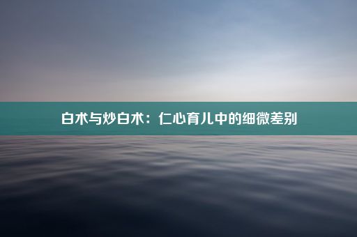 白术与炒白术：仁心育儿中的细微差别