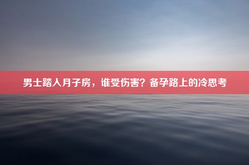 男士踏入月子房，谁受伤害？备孕路上的冷思考